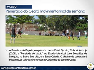 #AGOSTO

Peneirada do Ceará movimenta final de semana

• A Secretaria do Esporte, em parceria com o Ceará Sporting Club, iniciou hoje
(03/08), a "Peneirada do Vozão", no Estádio Municipal José Benevides de
Mesquita, no Bairro Boa Vida, em Santa Quitéria. O objetivo da peneirada é
buscar novos valores para compor as Categorias de Base do Ceará.

 