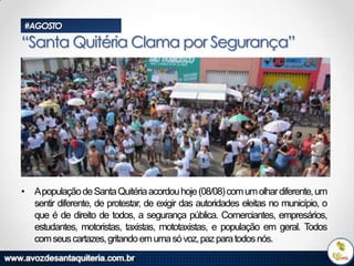#AGOSTO

“Santa Quitéria Clama por Segurança”

• Apopulação de Santa Quitéria acordou hoje (08/08) com um olhar diferente, um
sentir diferente, de protestar, de exigir das autoridades eleitas no município, o
que é de direito de todos, a segurança pública. Comerciantes, empresários,
estudantes, motoristas, taxistas, mototaxistas, e população em geral. Todos
com seus cartazes, gritando em uma só voz, paz para todos nós.

 