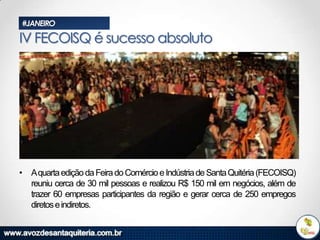 #JANEIRO

IV FECOISQ é sucesso absoluto

• Aquarta edição da Feira do Comércio e Indústria de Santa Quitéria (FECOISQ)
reuniu cerca de 30 mil pessoas e realizou R$ 150 mil em negócios, além de
trazer 60 empresas participantes da região e gerar cerca de 250 empregos
diretos e indiretos.

 