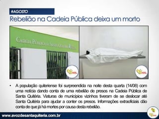 #AGOSTO

Rebelião na Cadeia Pública deixa um morto

• A população quiteriense foi surpreendida na noite desta quarta (14/08) com
uma notícia dando conta de uma rebelião de presos na Cadeia Pública de
Santa Quitéria. Viaturas de municípios vizinhos tiveram de se deslocar até
Santa Quitéria para ajudar a conter os presos. Informações extraoficiais dão
conta de que já há mortes por causa desta rebelião.

 