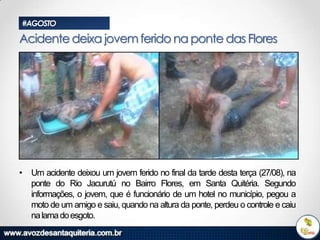 #AGOSTO

Acidente deixa jovem ferido na ponte das Flores

• Um acidente deixou um jovem ferido no final da tarde desta terça (27/08), na
ponte do Rio Jacurutú no Bairro Flores, em Santa Quitéria. Segundo
informações, o jovem, que é funcionário de um hotel no município, pegou a
moto de um amigo e saiu, quando na altura da ponte, perdeu o controle e caiu
na lama do esgoto.

 