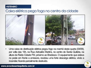 #SETEMBRO

Caixa elétrica pega fogo no centro da cidade

• Uma caixa de distribuição elétrica pegou fogo na manhã desta quarta (04/09),
por volta das 10h, na Rua Adroaldo Martins, no centro de Santa Quitéria, na
altura da Rádio Cidade FM, próximo ao Bradesco. O equipamento que estava
no poste em frente a emissora, recebeu uma forte descarga elétrica, vindo a
incendiar, ficando parcialmente destruído.

 