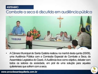 #SETEMBRO

Combate a seca é discutido em audiência pública

• A Câmara Municipal de Santa Quitéria realizou na manhã desta quinta (05/09),
uma Audiência Pública com a Comissão Especial de Combate a Seca, da
Assembleia Legislativa do Ceará. AAudiência teve como objetivo, debater com
todos os setores da sociedade, em prol de uma solução para aqueles
quiterienses que sofrem com a seca.

 