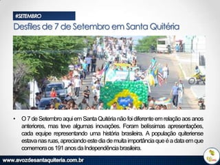 #SETEMBRO

Desfiles de 7 de Setembro em Santa Quitéria

• O 7 de Setembro aqui em Santa Quitéria não foi diferente em relação aos anos
anteriores, mas teve algumas inovações. Foram belíssimas apresentações,
cada equipe representando uma história brasileira. A população quiteriense
estava nas ruas, apreciando este dia de muita importância que é a data em que
comemora os 191 anos da Independência brasileira.

 