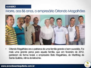 #JANEIRO

Morre, aos 86 anos, o empresário Orlando Magalhães

• Orlando Magalhães era o patriarca de uma família grande e bem sucedida. Foi
mais uma grande perca para aquela família, que em fevereiro de 2012,
perderam de forma brutal, o empresário Beto Magalhães, do MartMag de
Santa Quitéria, vítima de latrocínio.

 