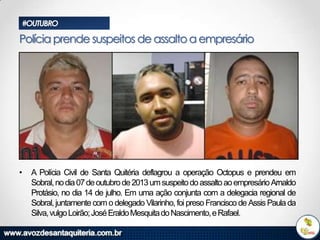#OUTUBRO

Polícia prende suspeitos de assalto a empresário

•

A Polícia Civil de Santa Quitéria deflagrou a operação Octopus e prendeu em
Sobral, no dia 07 de outubro de 2013 um suspeito do assalto ao empresário Arnaldo
Protásio, no dia 14 de julho. Em uma ação conjunta com a delegacia regional de
Sobral, juntamente com o delegado Vilarinho, foi preso Francisco de Assis Paula da
Silva, vulgo Loirão; José Eraldo Mesquita do Nascimento, e Rafael.

 