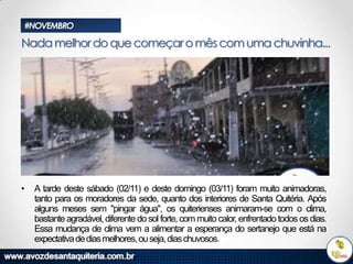 #NOVEMBRO

Nada melhor do que começar o mês com uma chuvinha...

•

A tarde deste sábado (02/11) e deste domingo (03/11) foram muito animadoras,
tanto para os moradores da sede, quanto dos interiores de Santa Quitéria. Após
alguns meses sem "pingar água", os quiterienses animaram-se com o clima,
bastante agradável, diferente do sol forte, com muito calor, enfrentado todos os dias.
Essa mudança de clima vem a alimentar a esperança do sertanejo que está na
expectativa de dias melhores, ou seja, dias chuvosos.

 