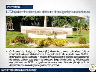 #NOVEMBRO

TJ/CE determina bloqueio de bens de ex-gestores quiterienses

•

O Tribunal de Justiça do Ceará (TJ) determinou, nesta quinta-feira (21), a
indisponibilidade parcial dos bens de 9 ex-gestores do Município de Santa Quitéria,
distante 222 km de Fortaleza. Adecisão, tem como objetivo garantir o ressarcimento
do dinheiro público, caso sejam condenados. Segundo denúncia do MP baseada
,
em relatórios do TCM, os gestores atuavam com falta de planejamento e
desrespeito aos limites legais de gastos com pessoal.

 