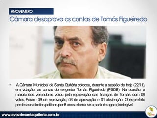#NOVEMBRO

Câmara desaprova as contas de Tomás Figueiredo

•

A Câmara Municipal de Santa Quitéria colocou, durante a sessão de hoje (22/11),
em votação, as contas do ex-gestor Tomás Figueiredo (PSDB). Na ocasião, a
maioria dos vereadores votou pela reprovação das finanças de Tomás, com 09
votos. Foram 09 de reprovação, 03 de aprovação e 01 abstenção. O ex-prefeito
perde seus direitos políticos por 8 anos e torna-se a partir de agora, inelegível.

 