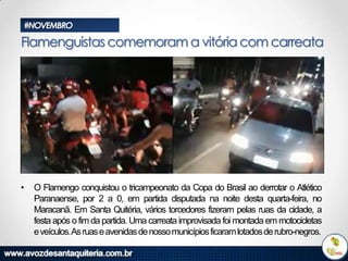 #NOVEMBRO

Flamenguistas comemoram a vitória com carreata

•

O Flamengo conquistou o tricampeonato da Copa do Brasil ao derrotar o Atlético
Paranaense, por 2 a 0, em partida disputada na noite desta quarta-feira, no
Maracanã. Em Santa Quitéria, vários torcedores fizeram pelas ruas da cidade, a
festa após o fim da partida. Uma carreata improvisada foi montada em motocicletas
e veículos.As ruas e avenidas de nosso municípios ficaram lotados de rubro-negros.

 