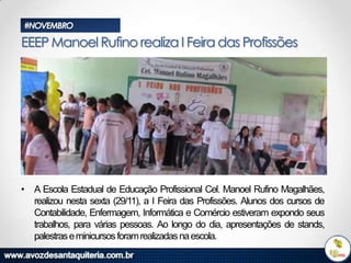#NOVEMBRO

EEEP Manoel Rufino realiza I Feira das Profissões

• A Escola Estadual de Educação Profissional Cel. Manoel Rufino Magalhães,
realizou nesta sexta (29/11), a I Feira das Profissões. Alunos dos cursos de
Contabilidade, Enfermagem, Informática e Comércio estiveram expondo seus
trabalhos, para várias pessoas. Ao longo do dia, apresentações de stands,
palestras e minicursos foram realizadas na escola.

 