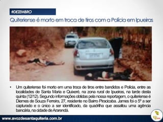 #DEZEMBRO

Quiteriense é morto em troca de tiros com a Polícia em Ipueiras

•

Um quiteriense foi morto em uma troca de tiros entre bandidos e Polícia, entre as
localidades de Santa Maria e Quixeré, na zona rural de Ipueiras, na tarde desta
quinta (12/12). Segundo informações obtidas pela nossa reportagem, o quiteriense é
Diemes de Souza Ferreira, 27, residente no Bairro Piracicaba. James foi o 5º a ser
capturado e o único a ser identificado, da quadrilha que assaltou uma agência
bancária, na cidade deArarendá.

 