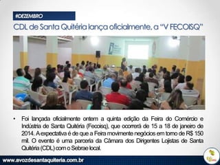 #DEZEMBRO

CDL de Santa Quitéria lança oficialmente, a “V FECOISQ”

• Foi lançada oficialmente ontem a quinta edição da Feira do Comércio e
Indústria de Santa Quitéria (Fecoisq), que ocorrerá de 15 a 18 de janeiro de
2014. Aexpectativa é de que a Feira movimente negócios em torno de R$ 150
mil. O evento é uma parceria da Câmara dos Dirigentes Lojistas de Santa
Quitéria (CDL) com o Sebrae local.

 