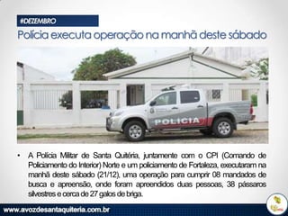 #DEZEMBRO

Polícia executa operação na manhã deste sábado

• A Polícia Militar de Santa Quitéria, juntamente com o CPI (Comando de
Policiamento do Interior) Norte e um policiamento de Fortaleza, executaram na
manhã deste sábado (21/12), uma operação para cumprir 08 mandados de
busca e apreensão, onde foram apreendidos duas pessoas, 38 pássaros
silvestres e cerca de 27 galos de briga.

 
