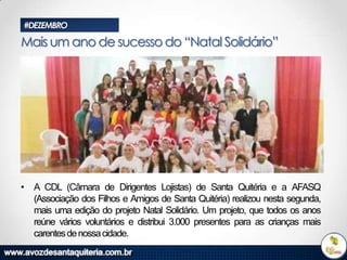 #DEZEMBRO

Mais um ano de sucesso do “Natal Solidário”

• A CDL (Câmara de Dirigentes Lojistas) de Santa Quitéria e a AFASQ
(Associação dos Filhos e Amigos de Santa Quitéria) realizou nesta segunda,
mais uma edição do projeto Natal Solidário. Um projeto, que todos os anos
reúne vários voluntários e distribui 3.000 presentes para as crianças mais
carentes de nossa cidade.

 