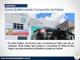 #DEZEMBRO

Santa Quitéria perde Companhia de Policia

• Em Santa Quitéria, não funciona mais a Companhia de Policia, pois com as
mudanças, Santa Quitéria agora pertence a Companhia de Policia de Boa
Viagem, que está subordinada ao Batalhão da cidade de Canindé.

 