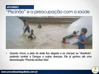 #FEVEREIRO

“Piscinão” e a preocupação com a saúde

• Quando chove, a pista de skate fica alagada e as crianças se "divertindo",
podendo contrair a Dengue e outras doenças. Ele já ganhou até uma
denominação: "Piscinão da Boa Vida".

 