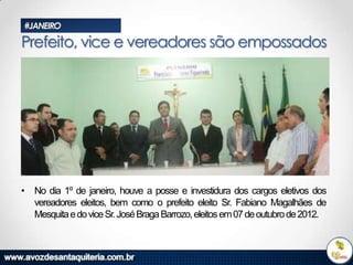 #JANEIRO

Prefeito, vice e vereadores são empossados

• No dia 1º de janeiro, houve a posse e investidura dos cargos eletivos dos
vereadores eleitos, bem como o prefeito eleito Sr. Fabiano Magalhães de
Mesquita e do vice Sr. José Braga Barrozo, eleitos em 07 de outubro de 2012.

 