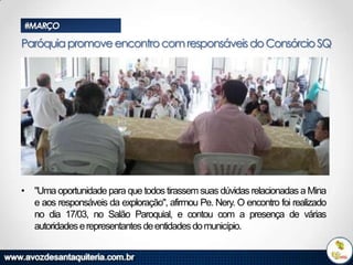 #MARÇO

Paróquia promove encontro com responsáveis do Consórcio SQ

• "Uma oportunidade para que todos tirassem suas dúvidas relacionadas a Mina
e aos responsáveis da exploração", afirmou Pe. Nery. O encontro foi realizado
no dia 17/03, no Salão Paroquial, e contou com a presença de várias
autoridades e representantes de entidades do município.

 