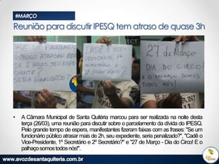 #MARÇO

Reunião para discutir IPESQ tem atraso de quase 3h

•

A Câmara Municipal de Santa Quitéria marcou para ser realizada na noite desta
terça (26/03), uma reunião para discutir sobre o parcelamento da dívida do IPESQ.
Pelo grande tempo de espera, manifestantes fizeram faixas com as frases: "Se um
funcionário público atrasar mais de 2h, seu expediente, seria penalizado?", "Cadê o
Vice-Presidente, 1º Secretário e 2º Secretário?" e "27 de Março - Dia do Circo! E o
palhaço somos todos nós!".

 