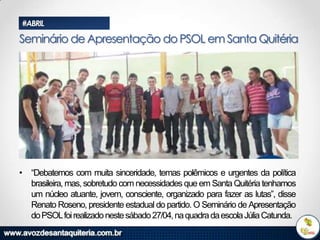 #ABRIL

Seminário de Apresentação do PSOL em Santa Quitéria

• “Debatemos com muita sinceridade, temas polêmicos e urgentes da política
brasileira, mas, sobretudo com necessidades que em Santa Quitéria tenhamos
um núcleo atuante, jovem, consciente, organizado para fazer as lutas”, disse
Renato Roseno, presidente estadual do partido. O Seminário de Apresentação
do PSOLfoi realizado neste sábado 27/04, na quadra da escola Júlia Catunda.

 