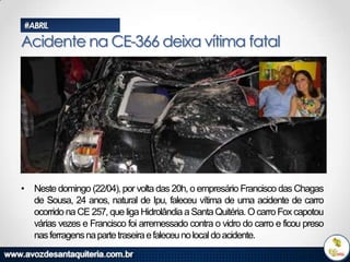 #ABRIL

Acidente na CE-366 deixa vítima fatal

• Neste domingo (22/04), por volta das 20h, o empresário Francisco das Chagas
de Sousa, 24 anos, natural de Ipu, faleceu vítima de uma acidente de carro
ocorrido na CE 257, que liga Hidrolândia a Santa Quitéria. O carro Fox capotou
várias vezes e Francisco foi arremessado contra o vidro do carro e ficou preso
nas ferragens na parte traseira e faleceu no local do acidente.

 