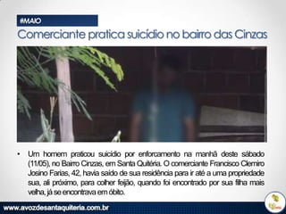 #MAIO

Comerciante pratica suicídio no bairro das Cinzas

• Um homem praticou suicídio por enforcamento na manhã deste sábado
(11/05), no Bairro Cinzas, em Santa Quitéria. O comerciante Francisco Clemiro
Josino Farias, 42, havia saído de sua residência para ir até a uma propriedade
sua, ali próximo, para colher feijão, quando foi encontrado por sua filha mais
velha, já se encontrava em óbito.

 