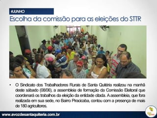 #JUNHO

Escolha da comissão para as eleições do STTR

• O Sindicato dos Trabalhadores Rurais de Santa Quitéria realizou na manhã
deste sábado (08/06), a assembleia de formação da Comissão Eleitoral que
coordenará os trabalhos da eleição da entidade citada. A assembleia, que fora
realizada em sua sede, no Bairro Piracicaba, contou com a presença de mais
de 180 agricultores.

 