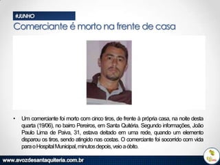 #JUNHO

Comerciante é morto na frente de casa

•

Um comerciante foi morto com cinco tiros, de frente à própria casa, na noite desta
quarta (19/06), no bairro Pereiros, em Santa Quitéria. Segundo informações, João
Paulo Lima de Paiva, 31, estava deitado em uma rede, quando um elemento
disparou os tiros, sendo atingido nas costas. O comerciante foi socorrido com vida
para o Hospital Municipal, minutos depois, veio a óbito.

 