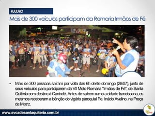 #JULHO

Mais de 300 veículos participam da Romaria Irmãos de Fé

• Mais de 300 pessoas saíram por volta das 6h deste domingo (28/07), junto de
seus veículos para participarem da VII Moto Romaria "Irmãos de Fé", de Santa
Quitéria com destino à Canindé. Antes de saírem rumo a cidade franciscana, os
mesmos receberam a bênção do vigário paroquial Pe. Inácio Avelino, na Praça
da Matriz.

 