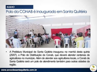 #JULHO

Polo da CONAB é inaugurado em Santa Quitéria

• A Prefeitura Municipal de Santa Quitéria inaugurou na manhã desta quinta
(25/07), o Polo de Distribuição da Conab, que deverá atender centenas de
agricultores no município. Além de atender aos agricultores locais, a Conab de
Santa Quitéria será um polo de atendimento também para outras cidades da
região.

 