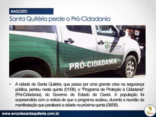 #AGOSTO

Santa Quitéria perde o Pró-Cidadania

• A cidade de Santa Quitéria, que passa por uma grande crise na segurança
pública, perdeu nesta quinta (01/08), o "Programa de Proteção à Cidadania"
(Pró-Cidadania), do Governo do Estado do Ceará. A população foi
surpreendida com a notícia de que o programa acabou, durante a reunião da
manifestação que paralisará a cidade na próxima quinta (08/08).

 