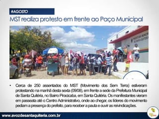 #AGOSTO

MST realiza protesto em frente ao Paço Municipal

•

Cerca de 250 assentados do MST (Movimento dos Sem Terra) estiveram
protestando na manhã desta sexta (09/08), em frente a sede da Prefeitura Municipal
de Santa Quitéria, no Bairro Piracicaba, em Santa Quitéria. Os manifestantes vieram
em passeata até o Centro Administrativo, onde ao chegar, os líderes do movimento
pediam a presença do prefeito, para receber a pauta e ouvir as reivindicações.

 