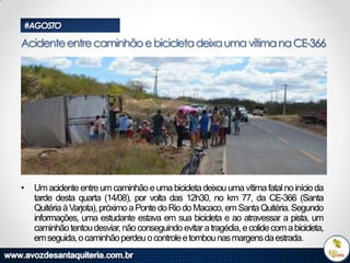 #AGOSTO

Acidente entre caminhão e bicicleta deixa uma vítima na CE-366

•

Um acidente entre um caminhão e uma bicicleta deixou uma vítima fatal no início da
tarde desta quarta (14/08), por volta das 12h30, no km 77, da CE-366 (Santa
Quitéria à Varjota), próximo a Ponte do Rio do Macaco, em Santa Quitéria. Segundo
informações, uma estudante estava em sua bicicleta e ao atravessar a pista, um
caminhão tentou desviar, não conseguindo evitar a tragédia, e colide com a bicicleta,
em seguida, o caminhão perdeu o controle e tombou nas margens da estrada.

 