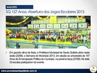 #AGOSTO

SQ 157 Anos: Abertura dos Jogos Escolares 2013

• Em grande clima de festa, a Prefeitura Municipal de Santa Quitéria abriu nesta
sexta (23/08), a Semana do Município 2013, em alusão ao aniversário de 157
Anos de Emancipação Política do município, na próxima terça (27/08). No total,
33 escolas participaram do evento.

 