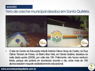 #AGOSTO

Teto de creche municipal desaba em Santa Quitéria

• O teto do Centro de Educação Infantil Antônia Cilene Alves de Castro, na Rua
Otávio Terceiro de Farias, no Bairro Boa Vida, em Santa Quitéria, desabou na
noite desta quinta (22/08), por volta das 19h. Felizmente, não houve nenhum
ferido, porque isto poderia ter acontecido durante o dia, onde mais de 100
alunos estudam naquele estabelecimento educacional.

 