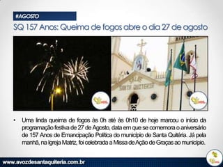 #AGOSTO

SQ 157 Anos: Queima de fogos abre o dia 27 de agosto

• Uma linda queima de fogos às 0h até às 0h10 de hoje marcou o início da
programação festiva de 27 de Agosto, data em que se comemora o aniversário
de 157 Anos de Emancipação Política do município de Santa Quitéria. Já pela
manhã, na Igreja Matriz, foi celebrada a Missa deAção de Graças ao município.

 