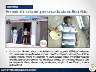 #SETEMBRO

Homem é morto em plena luz do dia na Boa Vida

•

Um homem foi morto a tiros no início da tarde desta segunda (02/09), por volta das
12h, na Av. Melquíades Mourão, no Bairro Boa Vida. Segundo informações, Antônio
Estácio Pereira Ferreira, 41, residente no Bairro Cinzas, estava em um bar naquela
avenida, quando uma pessoa não identificada chegou em um carro, desceu e veio
na direção da vítima, efetuando alguns disparos, atingindo 2 em Estácio, vindo a
óbito no local.

 