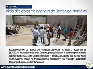 #SETEMBRO

Início das obras da agência do Banco do Nordeste

• Representantes do Banco do Nordeste estiveram na manhã desta quinta
(12/09), no município de Santa Quitéria, para assinarem o contrato para o início
das obras da nova agência no município. A instalação da agência no município
só foi possível depois de muitos ofícios e solicitações por parte da Câmara de
Dirigentes Lojistas de Santa Quitéria.

 