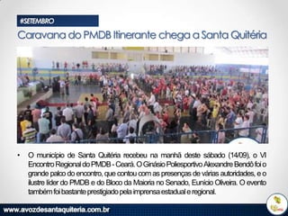#SETEMBRO

Caravana do PMDB Itinerante chega a Santa Quitéria

•

O município de Santa Quitéria recebeu na manhã deste sábado (14/09), o VI
Encontro Regional do PMDB - Ceará. O Ginásio Poliesportivo Alexandre Bendô foi o
grande palco do encontro, que contou com as presenças de várias autoridades, e o
ilustre líder do PMDB e do Bloco da Maioria no Senado, Eunício Oliveira. O evento
também foi bastante prestigiado pela imprensa estadual e regional.

 