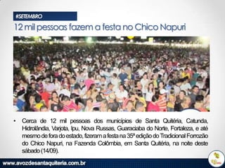 #SETEMBRO

12 mil pessoas fazem a festa no Chico Napuri

• Cerca de 12 mil pessoas dos municípios de Santa Quitéria, Catunda,
Hidrolândia, Varjota, Ipu, Nova Russas, Guaraciaba do Norte, Fortaleza, e até
mesmo de fora do estado, fizeram a festa na 35ª edição do Tradicional Forrozão
do Chico Napuri, na Fazenda Colômbia, em Santa Quitéria, na noite deste
sábado (14/09).

 