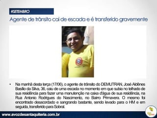 #SETEMBRO

Agente de trânsito cai de escada e é transferido gravemente

•

Na manhã desta terça (17/06), o agente de trânsito do DEMUTRAN, José Aldênes
Basílio da Silva, 36, caiu de uma escada no momento em que subia no telhado de
sua residência para fazer uma manutenção na caixa d'água de sua residência, na
Rua Antonio Rodrigues do Nascimento, no Bairro Primavera. O mesmo foi
encontrado desacordado e sangrando bastante, sendo levado para o HM e em
seguida, transferido para Sobral.

 