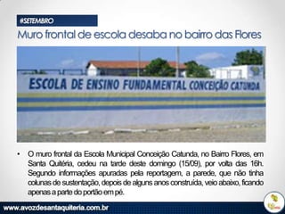 #SETEMBRO

Muro frontal de escola desaba no bairro das Flores

• O muro frontal da Escola Municipal Conceição Catunda, no Bairro Flores, em
Santa Quitéria, cedeu na tarde deste domingo (15/09), por volta das 16h.
Segundo informações apuradas pela reportagem, a parede, que não tinha
colunas de sustentação, depois de alguns anos construída, veio abaixo, ficando
apenas a parte do portão em pé.

 