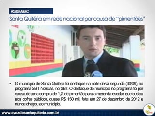 #SETEMBRO

Santa Quitéria em rede nacional por causa de “pimentões”

• O município de Santa Quitéria foi destaque na noite desta segunda (30/09), no
programa SBT Notícias, no SBT. O destaque do município no programa foi por
causa de uma compra de 1,7t de pimentão para a merenda escolar, que custou
aos cofres públicos, quase R$ 150 mil, feita em 27 de dezembro de 2012 e
nunca chegou ao município.

 