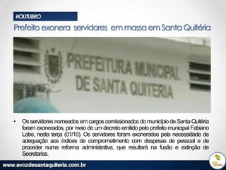 #OUTUBRO

Prefeito exonera servidores em massa em Santa Quitéria

•

Os servidores nomeados em cargos comissionados do município de Santa Quitéria
foram exonerados, por meio de um decreto emitido pelo prefeito municipal Fabiano
Lobo, nesta terça (01/10). Os servidores foram exonerados pela necessidade de
adequação aos índices de comprometimento com despesas de pessoal e de
proceder numa reforma administrativa, que resultará na fusão e extinção de
Secretarias.

 