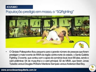 #OUTUBRO

População prestigia em massa, o “SQFighting”

•

O Ginásio Poliesportivo ficou pequeno para o grande número de pessoas que foram
prestigiar o maior evento de MMAda região centro-norte do estado, o Santa Quitéria
Fighting. O evento, que contou com o apoio do comércio local, teve 06 lutas, sendo o
card preliminar, 04 de muay-thai e o card principal, 02 de MMA, que foram Jonas
Tubarão versus Douglas Pit Bull e Mardone Sampaio versus Anderson Bad Boy.

 