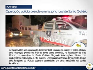 #OUTUBRO

Operação policial prende um na zona rural de Santa Quitéria

•

APolícia Militar, sob o comando do Sargento B. Sousa e do Cabo F. Pontes, efetuou
uma operação policial no final da tarde deste domingo, na localidade de São
Cosmo, no município de Santa Quitéria. Segundo informações obtidas com
exclusividade pelo AVSQ, a PM recebeu uma ligação anônima, dando conta de que
dois foragidos da Polícia estavam escondidos em uma residência na devida
localidade.

 