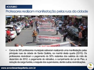 #OUTUBRO

Professores realizam manifestação pelas ruas da cidade

•

Cerca de 300 professores municipais estiveram realizando uma manifestação pelas
principais ruas da cidade de Santa Quitéria, na manhã desta quarta (23/10). Os
professores reivindicam o pagamento do 50% restantes dos salários do mês de
dezembro de 2012, o pagamento do retroativo, o cumprimento da Lei do Piso, a
redução da carga horária, o reajuste dos supervisores, dentre outras reivindicações.

 