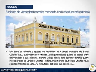 #OUTUBRO

Suplente de vereadora compra mandato com cheques pré-datados

•

Um caso de compra e quebra de mandatos na Câmara Municipal de Santa
Quitéria, a 222 quilômetros de Fortaleza, veio a público após quebra de acordo entre
um vereador e sua suplente. Sandra Braga pagou para assumir durante quatro
meses a vaga do vereador Charles Padeiro, mas Sandra soube que Charles havia
pedido o mandato de volta...O resto, todos sabem o que aconteceu...

 