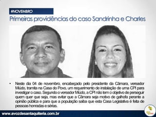 #NOVEMBRO

Primeiras providências do caso Sandrinha e Charles

•

Neste dia 04 de novembro, encabeçado pelo presidente da Câmara, vereador
Miúdo, tramita na Casa do Povo, um requerimento de instalação de uma CPI para
investigar o caso. Segundo o vereador Miúdo, a CPI não tem o objetivo de perseguir
quem quer que seja, mas evitar que a Câmara seja motivo de galhofa perante a
opinião pública e para que a população saiba que esta Casa Legislativa é feita de
pessoas honradas e sérias.

 